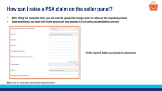 How can I raise a PSA claim on the seller panel?
Fill the required details and upload the attachment
• After filling the complete form, you will need to upload the images and/or videos of the disputed product
• Once submitted, our team will review your claim and process it if all terms and conditions are met
Note – If this is a partial return raise the ticket using child item id
 