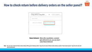 How to check return before delivery orders on the seller panel?
Return Delivered - When after cancellation, a product
gets delivered to you, you can view it
under Return Delivered
Note – You can raise a ticket for Return before delivery POD (proof of delivery) within 7 days from the date of Return before delivery marked. Ticket raised beyond 7 days from the date will
not be entertained.
 
