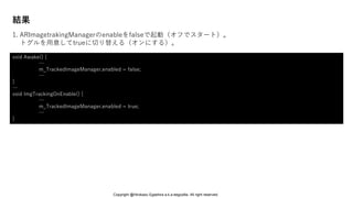 結果
1. ARImagetrakingManagerのenableをfalseで起動（オフでスタート）。
トグルを用意してtrueに切り替える（オンにする）。
void Awake() {
…
m_TrackedImageManager.enabled = false;
…
}
…
void ImgTrackingOnEnable() {
…
m_TrackedImageManager.enabled = true;
…
}
Copyright @Hirokazu Egashira a.k.a eegozilla. All right reserved.
 