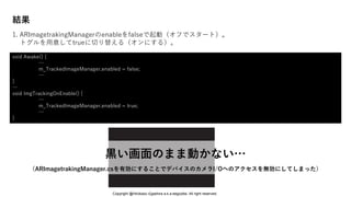 結果
1. ARImagetrakingManagerのenableをfalseで起動（オフでスタート）。
トグルを用意してtrueに切り替える（オンにする）。
void Awake() {
…
m_TrackedImageManager.enabled = false;
…
}
…
void ImgTrackingOnEnable() {
…
m_TrackedImageManager.enabled = true;
…
}
黒い画面のまま動かない…
（ARImagetrakingManager.csを有効にすることでデバイスのカメラI/Oへのアクセスを無効にしてしまった）
Copyright @Hirokazu Egashira a.k.a eegozilla. All right reserved.
 