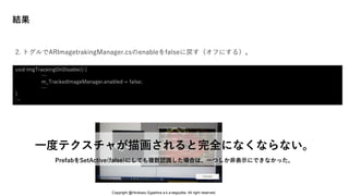 結果
一度テクスチャが描画されると完全になくならない。
PrefabをSetActive(false)にしても複数認識した場合は、一つしか非表示にできなかった。
2. トグルでARImagetrakingManager.csのenableをfalseに戻す（オフにする）。
void ImgTrackingOnDisable() {
…
m_TrackedImageManager.enabled = false;
…
}
…
Copyright @Hirokazu Egashira a.k.a eegozilla. All right reserved.
 