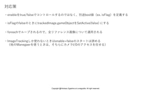 対応策
・enableをtrue/falseでコントロールするのではなく、別途bool値（ex. isFlag）を定義する
・isFlagのfalseのときにtrackedImage.gameObjectをSetActive(false) にする
・foreachでループされるので、全リファレンス画像について適用される
・ImageTrackingしか使わないときはenable=falseのスタートは諦める
（他のManegaerを使うときは、そちらにカメラI/Oのアクセスを任せる）
Copyright @Hirokazu Egashira a.k.a eegozilla. All right reserved.
 