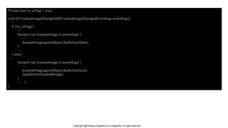 Private bool m_isFlag = true;
…
void OnTrackedImageChanged(ARTrackedImageChangedEventArgs eventArgs){
…
if (!m_isFlag) {
…
foreach (var trackedImage in eventArgs) {
…
trackedImage.gameObject.SetActive(false);
}
…
} else {
…
foreach (var trackedImage in eventArgs) {
…
trackedImage.gameObject.SetActive(true);
UpdateInfo(trackedImage);
}
… }
}
Copyright @Hirokazu Egashira a.k.a eegozilla. All right reserved.
 