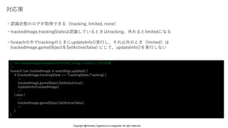 ・trackedImage.trackingStateは認識しているときはtracking、外れるとlimitedになる
対応策
・foreachの中でtrackingのときにupdateInfo()実行し、それ以外のとき（limited）は
trackedImage.gameObjectをSetActive(false) にして、updateInfo()を実行しない
// OnTrackedImageChanged()の中のm_isFlag = trueのときの処理
…
foreach (var trackedImage in eventArgs.updated) {
if (trackedImage.trackingState == TrackingState.Tracking) {
…
trackedImage.gameObject.SetActive(true);
UpdateInfo(trackedImage);
…
} else {
…
trackedImage.gameObject.SetActive(false);
…
}
}
・認識状態のログが取得できる（tracking, limited, none）
Copyright @Hirokazu Egashira a.k.a eegozilla. All right reserved.
 
