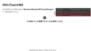 ARKit Pluginの場合
その数までしか認識できなくなる状態にできる
UnityARCameraManagerにMaximumNumberOfTrackedImagesと
いう値を設定できる。
Copyright @Hirokazu Egashira a.k.a eegozilla. All right reserved.
 