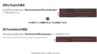 ARKit Pluginの場合
AR Foundationの場合
ARImagetrakingManagerにMaxNumberOfMovingImagesという値を設定できる。
The maximum number of moving images to track in realtime.
UnityARCameraManagerにMaximumNumberOfTrackedImagesと
いう値を設定できる。
その数までしか認識できなくなる状態にできる
Copyright @Hirokazu Egashira a.k.a eegozilla. All right reserved.
 
