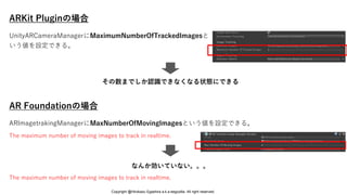 ARKit Pluginの場合
AR Foundationの場合
なんか効いていない。。。
ARImagetrakingManagerにMaxNumberOfMovingImagesという値を設定できる。
The maximum number of moving images to track in realtime.
The maximum number of moving images to track in realtime.
UnityARCameraManagerにMaximumNumberOfTrackedImagesと
いう値を設定できる。
その数までしか認識できなくなる状態にできる
Copyright @Hirokazu Egashira a.k.a eegozilla. All right reserved.
 