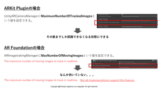 ARKit Pluginの場合
AR Foundationの場合
なんか効いていない。。。
ARImagetrakingManagerにMaxNumberOfMovingImagesという値を設定できる。
The maximum number of moving images to track in realtime.
The maximum number of moving images to track in realtime. Not all implementations support this feature.
UnityARCameraManagerにMaximumNumberOfTrackedImagesと
いう値を設定できる。
その数までしか認識できなくなる状態にできる
Copyright @Hirokazu Egashira a.k.a eegozilla. All right reserved.
 