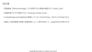 対応策
・認識画像（ReferenceImage）から取得できる情報を確認する（name, uuid）
・認識状態のログが取得できる（tracking, limited, none）
・認識した参照画像の情報と認識状態によって条件分岐して、updateInfo()を実行する
・trackedImage.trackingStateは認識しているときはtracking、外れるとlimitedになる
Copyright @Hirokazu Egashira a.k.a eegozilla. All right reserved.
 
