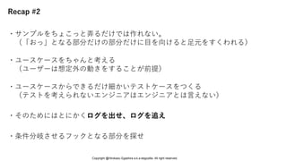 Recap #2
・そのためにはとにかくログを出せ、ログを追え
・ユースケースをちゃんと考える
（ユーザーは想定外の動きをすることが前提）
・条件分岐させるフックとなる部分を探せ
・サンプルをちょこっと弄るだけでは作れない。
（「おっ」となる部分だけの部分だけに目を向けると足元をすくわれる）
・ユースケースからできるだけ細かいテストケースをつくる
（テストを考えられないエンジニアはエンジニアとは言えない）
Copyright @Hirokazu Egashira a.k.a eegozilla. All right reserved.
 