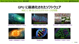 10
Follow us on Twitter: @NVIDIAAIJPSlurm User Group Meetup Tokyo #SUGMT
GPU に最適化されたソフトウェア
NGC に 50 以上のコンテナイメージを用意
ディープラーニング 一般の機械学習アルゴリズム
HPC 可視化
推論
ゲノミクス
NAMD | GROMACS | more
RAPIDS | H2O | more TensorRT | DeepStream | more
Parabricks ParaView | IndeX | more
TensorFlow | PyTorch | more
 