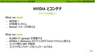 Follow us on Twitter: @NVIDIAAIJPSlurm User Group Meetup Tokyo #SUGMT
15
NVIDIA とコンテナ
What we need
● 高性能！
● 非特権ランタイム
● Docker イメージが使える
What we want
● SLURM の cgroups を尊重する
● NVIDIA と Mellanox のデバイスがデフォルトでちゃんと使える
● コンテナ間の MPI が簡単
● コンテナ内にパッケージをインストールできる
こういうのが欲しい
 