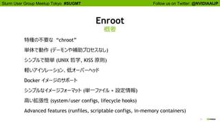 Follow us on Twitter: @NVIDIAAIJPSlurm User Group Meetup Tokyo #SUGMT
17
Enroot
概要
特権の不要な “chroot”
単体で動作 (デーモンや補助プロセスなし)
シンプルで簡単 (UNIX 哲学, KISS 原則)
軽いアイソレーション、低オーバーヘッド
Docker イメージのサポート
シンプルなイメージフォーマット (単一ファイル + 設定情報)
高い拡張性 (system/user configs, lifecycle hooks)
Advanced features (runfiles, scriptable configs, in-memory containers)
 
