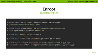 Follow us on Twitter: @NVIDIAAIJPSlurm User Group Meetup Tokyo #SUGMT
19
Enroot
基本的な使い方
$ enroot import docker://nvcr.io#nvidia/tensorflow:19.08-py3
$ ls nvidia+tensorflow+19.08-py3.sqsh
$ enroot create --name tensorflow nvidia+tensorflow+19.08-py3.sqsh
$ ls -d ${XDG_DATA_PATH}/enroot/tensorflow
$ enroot start tensorflow nvidia-smi -L
$ enroot start --root --rw tensorflow apt update && apt install …
$ enroot bundle --output tensorflow.run nvidia+tensorflow+19.05-py3.sqsh
$ ./tensorflow.run python -c 'import tensorflow as tf; print(tf.__version__)'
 