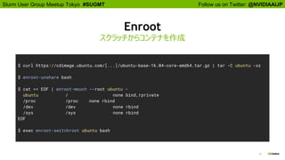 Follow us on Twitter: @NVIDIAAIJPSlurm User Group Meetup Tokyo #SUGMT
21
Enroot
スクラッチからコンテナを作成
$ curl https://cdimage.ubuntu.com/[...]/ubuntu-base-16.04-core-amd64.tar.gz | tar -C ubuntu -xz
$ enroot-unshare bash
$ cat << EOF | enroot-mount --root ubuntu -
ubuntu / none bind,rprivate
/proc /proc none rbind
/dev /dev none rbind
/sys /sys none rbind
EOF
$ exec enroot-switchroot ubuntu bash
 