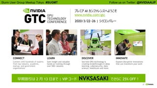 27
Follow us on Twitter: @NVIDIAAIJPSlurm User Group Meetup Tokyo #SUGMT
CONNECT
Connect with hundreds of experts
from top industry, academic,
startup, and government
organizations
LEARN
Gain insight and valuable
hands-on training through
over 500+ sessions
DISCOVER
See how GPU technology is
creating breakthroughs in deep
learning, cybersecurity, data
science, healthcare and more
INNOVATE
Explore disruptive innovations
that can transform your work
早期割引は 2 月 13 日まで | VIP コード NVKSASAKI でさらに 25% OFF！
2020/3/22~26 | シリコンバレー
プレミア AI カンファレンスへようこそ
www.nvidia.com/gtc
 
