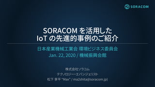 SORACOM を活用した
IoT の先進的事例のご紹介
日本産業機械工業会 環境ビジネス委員会
Jan. 22, 2020 / 機械振興会館
株式会社ソラコム
テクノロジー・エバンジェリスト
松下 享平 “Max” / ma2shita@soracom.jp)
 