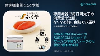 お客様事例：ふくや様
SORACOM Harvest や
SORACOM Lagoon で
サーバの準備なくデータの可
視化・通知を実現
専用機器で毎日明太子の
消費量を送信、
なくなる前に自動でお届け
※福岡限定でサービス開始
協力パートナー：メカトラックス
 