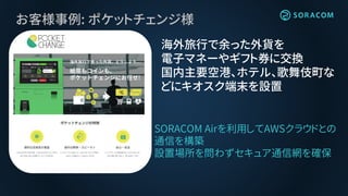 お客様事例: ポケットチェンジ様
海外旅行で余った外貨を
電子マネーやギフト券に交換
国内主要空港、ホテル、歌舞伎町な
どにキオスク端末を設置
SORACOM Airを利用してAWSクラウドとの
通信を構築
設置場所を問わずセキュア通信網を確保
 