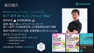 自己紹介
株式会社ソラコム / テクノロジー・エバンジェリスト
松下 享平 (まつした こうへい) “Max”
静岡県民 🗻 新幹線通勤族 🚅
経歴: 東証二部ハードウェア・メーカーで
情シス部門、EC事業責任者、IoT事業開発を経て現職
講演や執筆を中心に活動、登壇回数は140+回 (2018年実績)
好きなソラコムサービス
• SORACOM Air メタデータサービス
• SORACOM Funnel
• soracom-cli
Facebook, Twitter: ma2shita
 