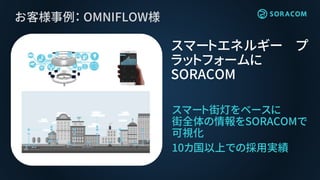 お客様事例： OMNIFLOW様
スマート街灯をベースに
街全体の情報をSORACOMで
可視化
10カ国以上での採用実績
スマートエネルギー プ
ラットフォームに
SORACOM
 