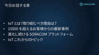 今日お話する事
• IoT とは？取り組むべき理由は？
• 15000 を超えるお客様からの最新事例
• 進化し続ける SORACOM プラットフォーム
• IoT これからのトピック
 