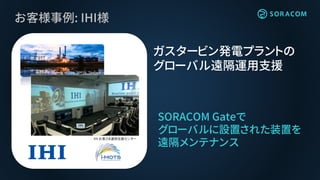 お客様事例: IHI様
SORACOM Gateで
グローバルに設置された装置を
遠隔メンテナンス
ガスタービン発電プラントの
グローバル遠隔運用支援Picture is courtesy of Glow SPP11, Thailand
IHI お客さま運用支援センター
 