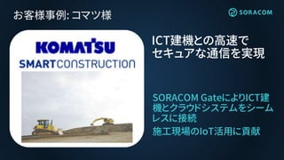 お客様事例: コマツ様
SORACOM GateによりICT建
機とクラウドシステムをシーム
レスに接続
施工現場のIoT活用に貢献
ICT建機との高速で
セキュアな通信を実現
 
