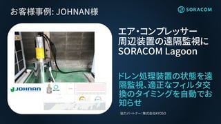 お客様事例: JOHNAN様
ドレン処理装置の状態を遠
隔監視、適正なフィルタ交
換のタイミングを自動でお
知らせ
エア・コンプレッサー
周辺装置の遠隔監視に
SORACOM Lagoon
協力パートナー：株式会社KYOSO
 