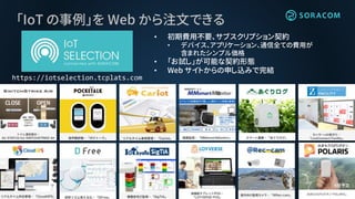 「IoT の事例」を Web から注文できる
https://iotselection.tcplats.com
• 初期費用不要、サブスクリプション契約
• デバイス、アプリケーション、通信全ての費用が
含まれたシンプル価格
• 「お試し」が可能な契約形態
• Web サイトからの申し込みで完結
みまもりGPSボタン「POLARIS」
9月予定
 