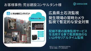 お客様事例: 荒谷建設コンサルタント様
配線不要の画像監視サービス
を活用する事で電源施設のな
い山中をリアルタイム監視
広島県土石流監視
発生現場の常時カメラ
監視で暫定的な安全対策
協力パートナー：株式会社YE DIGITAL
（旧 安川情報システム株式会社）
配線不要
電池長持ち
防塵防滴
 