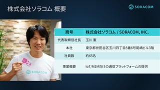 株式会社ソラコム 概要
商号 株式会社ソラコム / SORACOM, INC.
代表取締役社長 玉川 憲
本社 東京都世田谷区玉川四丁目5番6号尾嶋ビル3階
社員数 約65名
事業概要 IoT/M2M向けの通信プラットフォームの提供
 