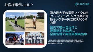 お客様事例：LUUP
国内で唯一自治体と
連携協定を締結し、
全国各地で実証実験実施中
国内最大手の電動マイクロモ
ビリティシェアリング企業の電
動キックボードにSORACOM
内蔵
←全国5自治体と連携協定を締結した時の記者発表会の様子。
静岡県浜松市、東京都多摩市、奈良県奈良市、三重県四日市市、
埼玉県横瀬町の5自治体と。
 
