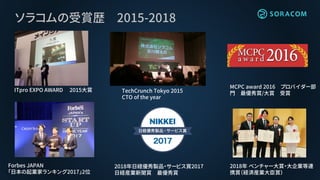 ソラコムの受賞歴 2015-2018
Forbes JAPAN
「日本の起業家ランキング2017」2位
2018年 ベンチャー大賞・大企業等連
携賞（経済産業大臣賞）
2018年日経優秀製品・サービス賞2017
日経産業新聞賞 最優秀賞
ITpro EXPO AWARD 2015大賞 TechCrunch Tokyo 2015
CTO of the year
MCPC award 2016 プロバイダー部
門 最優秀賞/大賞 受賞
 