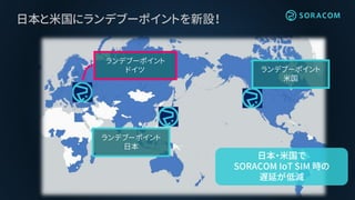 日本と米国にランデブーポイントを新設！
ランデブーポイント
ドイツ ランデブーポイント
米国
ランデブーポイント
日本
日本・米国で
SORACOM IoT SIM 時の
遅延が低減
 
