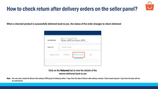 How to check return after delivery orders on the seller panel?
Click on the Returned tab to view the details of the
returns delivered back to you
When a returned product is successfully delivered back to you, the status of the order changes to return delivered
Note – You can raise a ticket for Return after delivery POD (proof of delivery) within 7 days from the date of Return after delivery marked. Ticket raised beyond 7 days from the date will not
be entertained.
 