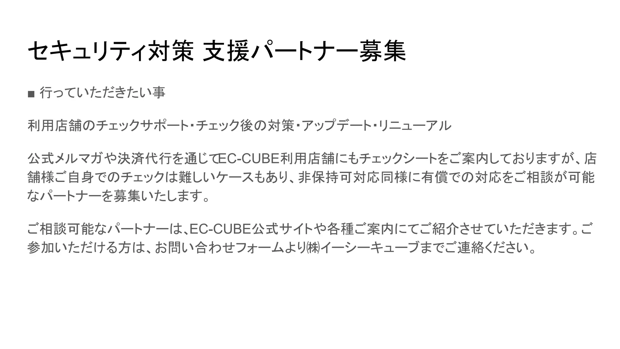 セキュリティ対策 支援パートナー募集
■ 行っていただきたい事
利用店舗のチェックサポート・チェック後の対策・アップデート・リニューアル
公式メルマガや決済代行を通じてEC-CUBE利用店舗にもチェックシートをご案内しておりますが、店
舗様ご自身でのチェックは難しいケースもあり、非保持可対応同様に有償での対応をご相談が可能
なパートナーを募集いたします。
ご相談可能なパートナーは、EC-CUBE公式サイトや各種ご案内にてご紹介させていただきます。ご
参加いただける方は、お問い合わせフォームより㈱イーシーキューブまでご連絡ください。
 