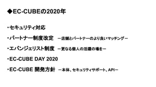 ◆EC-CUBEの2020年
・セキュリティ対応
・パートナー制度改定　 －店舗とパートナーのより良いマッチング－
・エバンジェリスト制度　－更なる個人の活躍の場を－
・EC-CUBE DAY 2020
・EC-CUBE 開発方針　－本体、セキュリティサポート、API－
 
