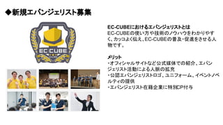 ◆新規エバンジェリスト募集
EC-CUBEにおけるエバンジェリストとは
EC-CUBEの使い方や技術のノウハウをわかりやす
く、カッコよく伝え、EC-CUBEの普及・促進をさせる人
物です。
メリット
・オフィシャルサイトなど公式媒体での紹介、エバン
ジェリスト活動による人脈の拡充
・公認エバンジェリストロゴ、ユニフォーム、イベントノベ
ルティの提供
・エバンジェリスト在籍企業に特別CP付与
 
