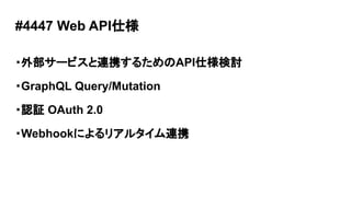 #4447 Web API仕様
・外部サービスと連携するためのAPI仕様検討
・GraphQL Query/Mutation
・認証 OAuth 2.0
・Webhookによるリアルタイム連携
 