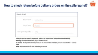 How to check return before delivery orders on the seller panel?
Here, you check the status of your dispute. Status of the dispute can be categorized under the following:
Pending - We have started working on your initiated request
In-process - The request has been approved and the amount will be credited to your bank account within 5 business
days.
Paid – The claim amount has been credited in your account
 