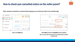 How to check your cancelled orders on the seller panel?
When a product is cancelled by a customer before shipping, you can check your orders in the cancelled stage
Click on the Orders tab Select More and click on Cancelled from the dropdown
Here, you can view orders which are cancelled by the customer
as well as you
 