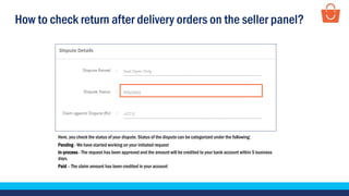 How to check return after delivery orders on the seller panel?
Here, you check the status of your dispute. Status of the dispute can be categorized under the following:
Pending - We have started working on your initiated request
In-process - The request has been approved and the amount will be credited to your bank account within 5 business
days.
Paid – The claim amount has been credited in your account
 