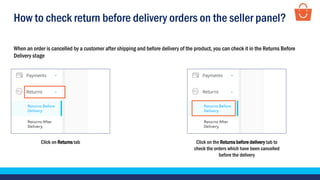 How to check return before delivery orders on the seller panel?
When an order is cancelled by a customer after shipping and before delivery of the product, you can check it in the Returns Before
Delivery stage
Click on Returns tab Click on the Returns before delivery tab to
check the orders which have been cancelled
before the delivery
 