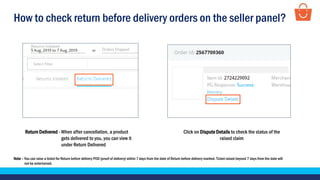 How to check return before delivery orders on the seller panel?
Note – You can raise a ticket for Return before delivery POD (proof of delivery) within 7 days from the date of Return before delivery marked. Ticket raised beyond 7 days from the date will
not be entertained.
Return Delivered - When after cancellation, a product
gets delivered to you, you can view it
under Return Delivered
Click on Dispute Details to check the status of the
raised claim
 