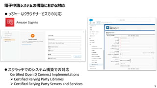 9
電子申請システムの構築における対応
 メジャーなクラウドサービスでの対応
 スクラッチでのシステム構築での対応
Certified OpenID Connect Implementations
Certified Relying Party Libraries
Certified Relying Party Servers and Services
Amazon Cognito
 