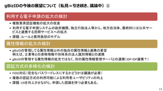 13
gBizIDの今後の展望について（私見＝引き続き、議論中）①
利用する電子申請の拡大の検討
• 複数要素認証機能の拡大の促進
• 利用する電子申請システムの政府機関、独立行政法人等から、地方自治体、最終的には公共サー
ビスと連携する民間サービスへの拡大
• 課題：ルールと費用負担のモデル
属性情報の拡大の検討
• gBizIDの管理してる属性情報以外の独自の属性情報と連携の要望
例えば、士業等との資格情報や別体系の法人識別情報との連携
• gBizIDの管理する属性情報の拡充ではなく、別の属性情報管理サーバとの連携（IDP-IDP連携？）
認証方式の多様化の検討
• FIDO対応（完全なパスワードレスにするかどうかは議論が必要）
• 複数の認証方式の利用可能による利用者ユーザビリティの向上
• 課題：UXを向上させながら、申請した認識を持つ必要もある。
 