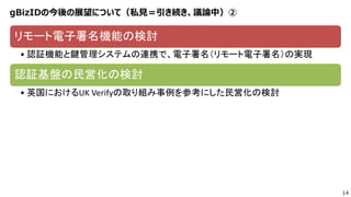 14
gBizIDの今後の展望について（私見＝引き続き、議論中）②
リモート電子署名機能の検討
• 認証機能と鍵管理システムの連携で、電子署名（リモート電子署名）の実現
認証基盤の民営化の検討
• 英国におけるUK Verifyの取り組み事例を参考にした民営化の検討
 