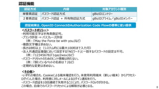 認証方式 内容 対象アカウント種別
単要素認証 パスワード認証方式 gBizIDエントリー
２要素認証 パスワード認証 ＋ 所有物認証方式 gBizIDプライム／gBizIDメンバー
＜パスワードポリシー＞
・利用可能文字は半角英数記号。
・ブランク許容 ⇒ パスフレーズ許容
（例：『May the Force be with you』など）
・複数文字種は求めない。
・長さは8桁以上（システム的には最大100桁まで入力可）
・法人共通認証基盤において設定する「NGワード」と一致するパスワードの設定は不可。
（例：『12345678』『1qaz2wsx』など）
・パスワードリセットのためのヒント情報は持たない。
（例：『飼っているペットの名前は？』など）
・定期的な変更は求めない。
＜その他＞
・いずれの場合も、Cookieによる端末確認を行う。未使用利用端末（新しい端末）からアクセス・
ログインした場合、利用者に対しメールによるログイン通知を行う。
・パスワード認証を10回連続で失敗することにより、パスワードロックがかかる。
この場合、自身でのパスワードリセットによる解除が必要となる。 8
認証結果は、OpenID ConnectのAuthorization Code Flowの標準に従い提供
認証機能
 