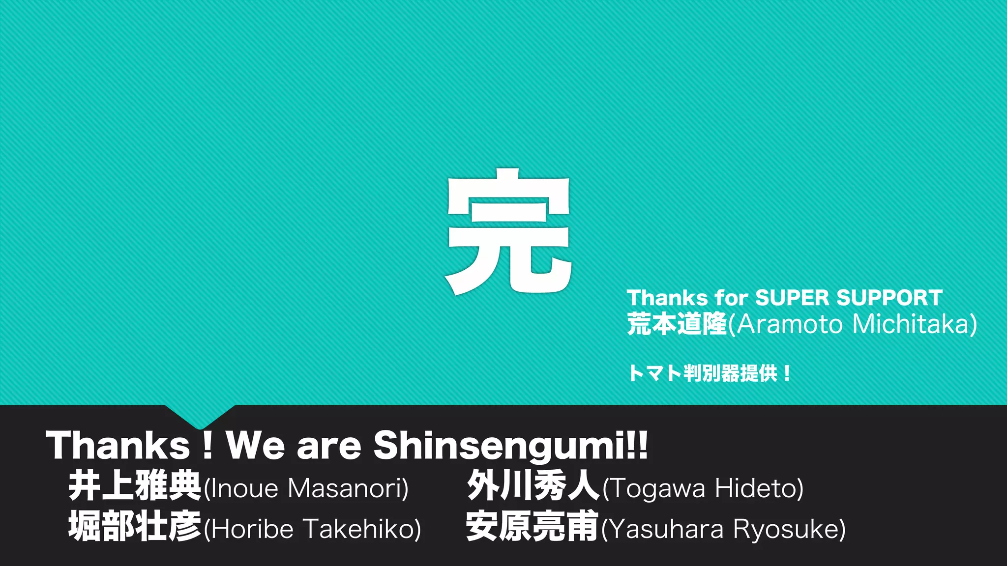 完
Thanks ! We are Shinsengumi!!
井上雅典(Inoue Masanori) 外川秀人(Togawa Hideto)
堀部壮彦(Horibe Takehiko) 安原亮甫(Yasuhara Ryosuke)
Thanks for SUPER SUPPORT
荒本道隆(Aramoto Michitaka)
トマト判別器提供！
 